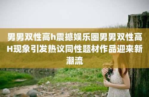 男男双性高h震撼娱乐圈男男双性高H现象引发热议同性题材作品迎来新潮流