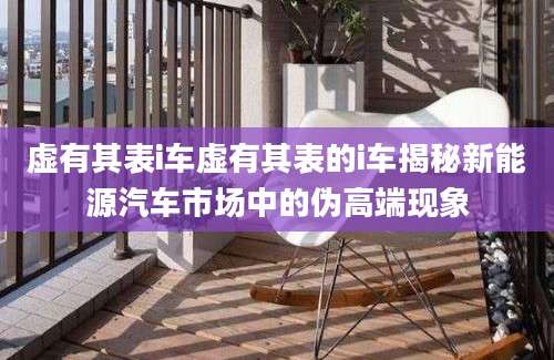 虚有其表i车虚有其表的i车揭秘新能源汽车市场中的伪高端现象
