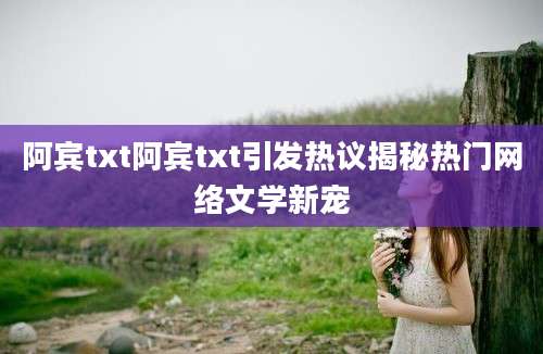 阿宾txt阿宾txt引发热议揭秘热门网络文学新宠