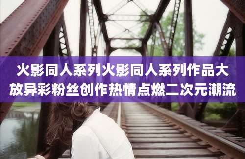火影同人系列火影同人系列作品大放异彩粉丝创作热情点燃二次元潮流