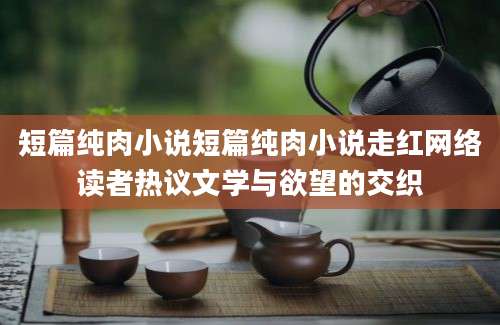短篇纯肉小说短篇纯肉小说走红网络读者热议文学与欲望的交织