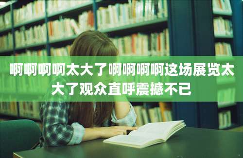 啊啊啊啊太大了啊啊啊啊这场展览太大了观众直呼震撼不已