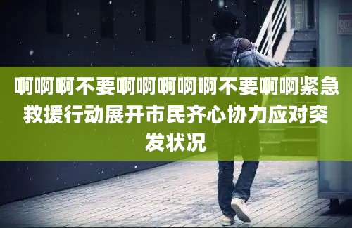 啊啊啊不要啊啊啊啊啊不要啊啊紧急救援行动展开市民齐心协力应对突发状况