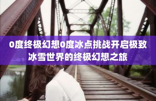 0度终极幻想0度冰点挑战开启极致冰雪世界的终极幻想之旅