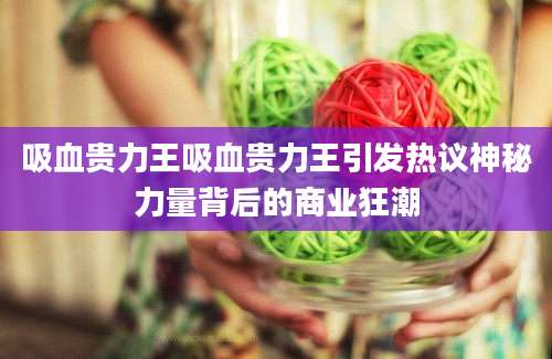 吸血贵力王吸血贵力王引发热议神秘力量背后的商业狂潮