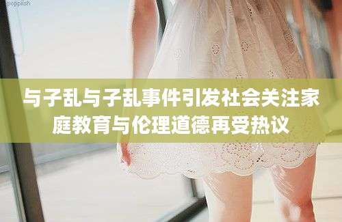 与子乱与子乱事件引发社会关注家庭教育与伦理道德再受热议