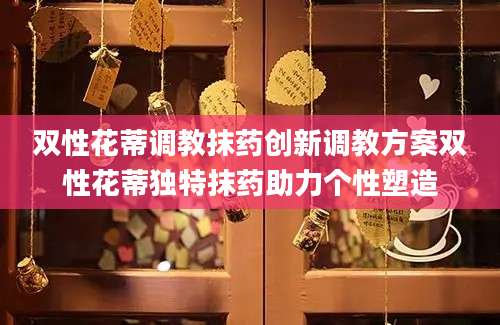 双性花蒂调教抹药创新调教方案双性花蒂独特抹药助力个性塑造