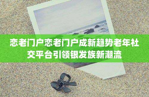 恋老门户恋老门户成新趋势老年社交平台引领银发族新潮流