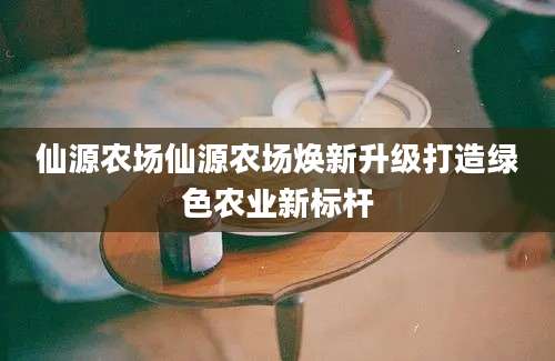仙源农场仙源农场焕新升级打造绿色农业新标杆