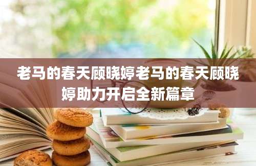 老马的春天顾晓婷老马的春天顾晓婷助力开启全新篇章