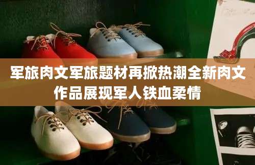 军旅肉文军旅题材再掀热潮全新肉文作品展现军人铁血柔情