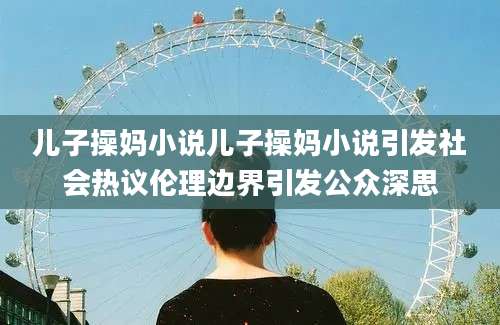 儿子操妈小说儿子操妈小说引发社会热议伦理边界引发公众深思