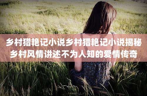 乡村猎艳记小说乡村猎艳记小说揭秘乡村风情讲述不为人知的爱情传奇