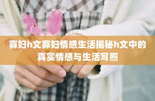寡妇h文寡妇情感生活揭秘h文中的真实情感与生活写照