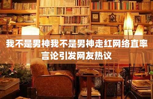 我不是男神我不是男神走红网络直率言论引发网友热议