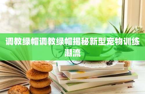 调教绿帽调教绿帽揭秘新型宠物训练潮流