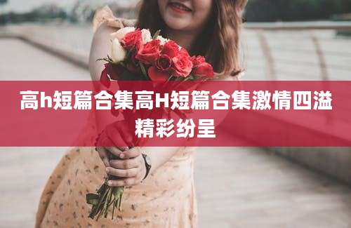 高h短篇合集高H短篇合集激情四溢精彩纷呈