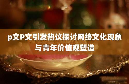 p文P文引发热议探讨网络文化现象与青年价值观塑造