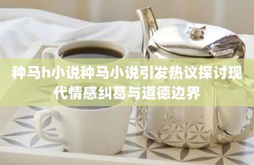 种马h小说种马小说引发热议探讨现代情感纠葛与道德边界