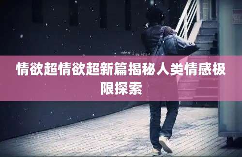 情欲超情欲超新篇揭秘人类情感极限探索