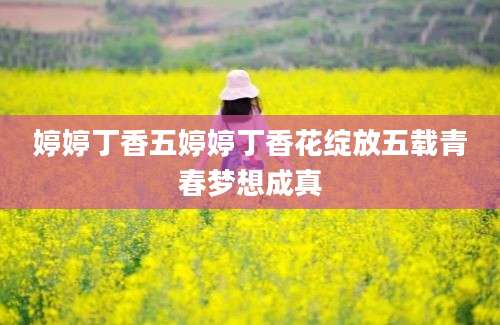 婷婷丁香五婷婷丁香花绽放五载青春梦想成真