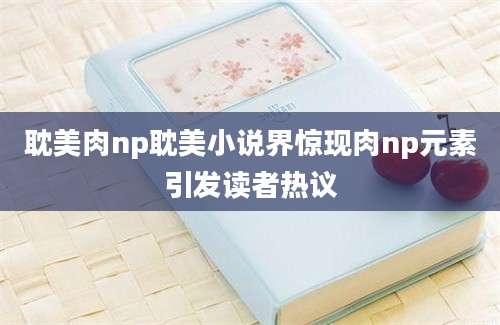 耽美肉np耽美小说界惊现肉np元素引发读者热议