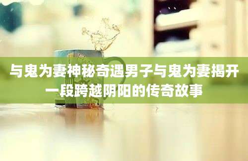与鬼为妻神秘奇遇男子与鬼为妻揭开一段跨越阴阳的传奇故事
