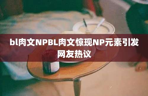 bl肉文NPBL肉文惊现NP元素引发网友热议