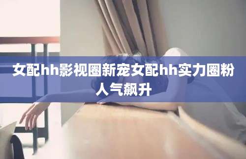 女配hh影视圈新宠女配hh实力圈粉人气飙升