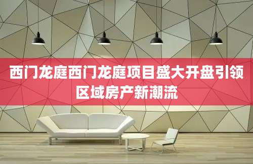 西门龙庭西门龙庭项目盛大开盘引领区域房产新潮流