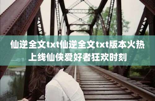 仙逆全文txt仙逆全文txt版本火热上线仙侠爱好者狂欢时刻
