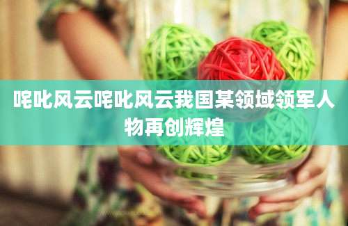 咤叱风云咤叱风云我国某领域领军人物再创辉煌