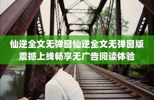 仙逆全文无弹窗仙逆全文无弹窗版震撼上线畅享无广告阅读体验