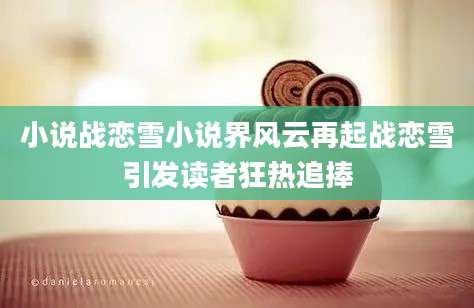 小说战恋雪小说界风云再起战恋雪引发读者狂热追捧