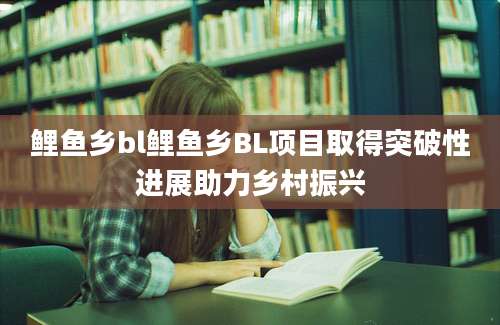 鲤鱼乡bl鲤鱼乡BL项目取得突破性进展助力乡村振兴