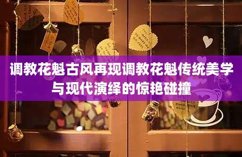 调教花魁古风再现调教花魁传统美学与现代演绎的惊艳碰撞
