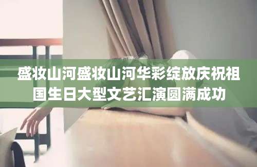 盛妆山河盛妆山河华彩绽放庆祝祖国生日大型文艺汇演圆满成功