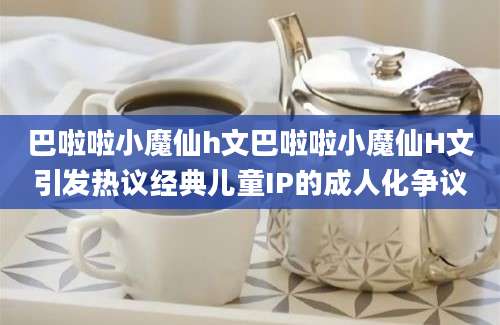 巴啦啦小魔仙h文巴啦啦小魔仙H文引发热议经典儿童IP的成人化争议