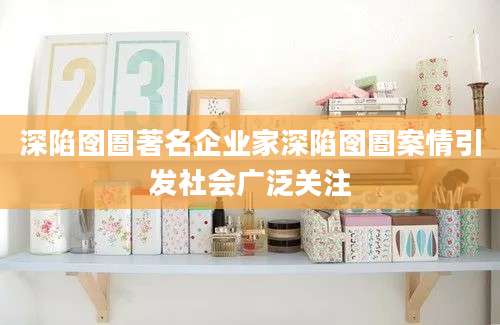 深陷囹圄著名企业家深陷囹圄案情引发社会广泛关注
