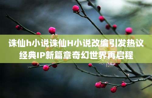 诛仙h小说诛仙H小说改编引发热议经典IP新篇章奇幻世界再启程