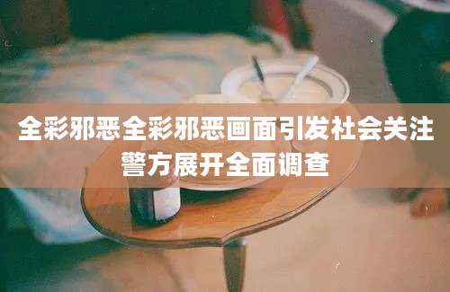 全彩邪恶全彩邪恶画面引发社会关注警方展开全面调查