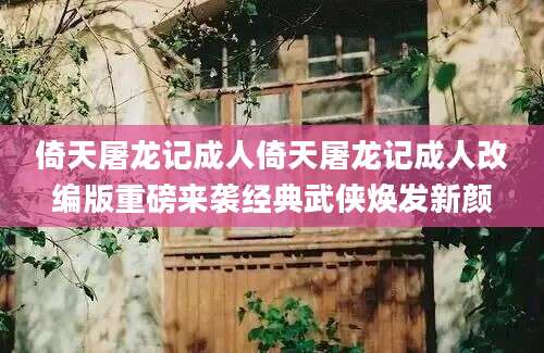 倚天屠龙记成人倚天屠龙记成人改编版重磅来袭经典武侠焕发新颜