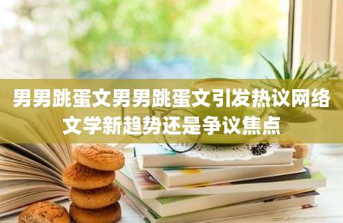 男男跳蛋文男男跳蛋文引发热议网络文学新趋势还是争议焦点