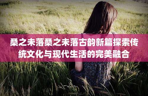 桑之未落桑之未落古韵新篇探索传统文化与现代生活的完美融合