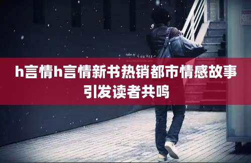h言情h言情新书热销都市情感故事引发读者共鸣