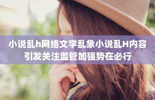 小说乱h网络文学乱象小说乱H内容引发关注监管加强势在必行