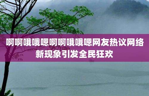 啊啊哦哦嗯啊啊哦哦嗯网友热议网络新现象引发全民狂欢