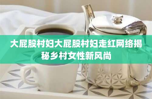 大屁股村妇大屁股村妇走红网络揭秘乡村女性新风尚