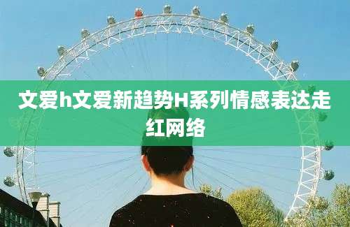 文爱h文爱新趋势H系列情感表达走红网络