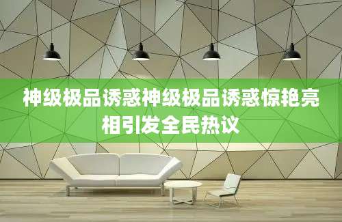 神级极品诱惑神级极品诱惑惊艳亮相引发全民热议